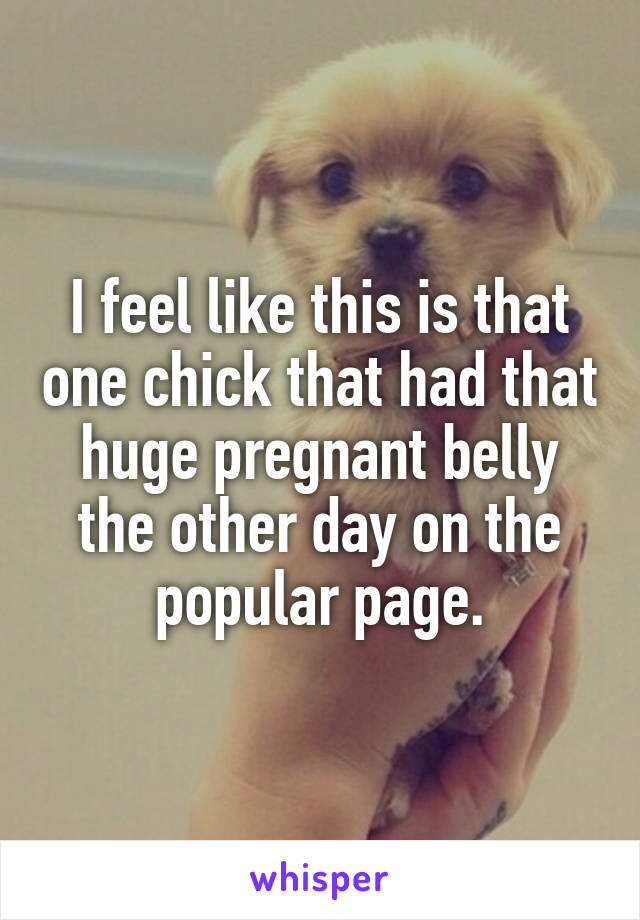 I feel like this is that one chick that had that huge pregnant belly the other day on the popular page.