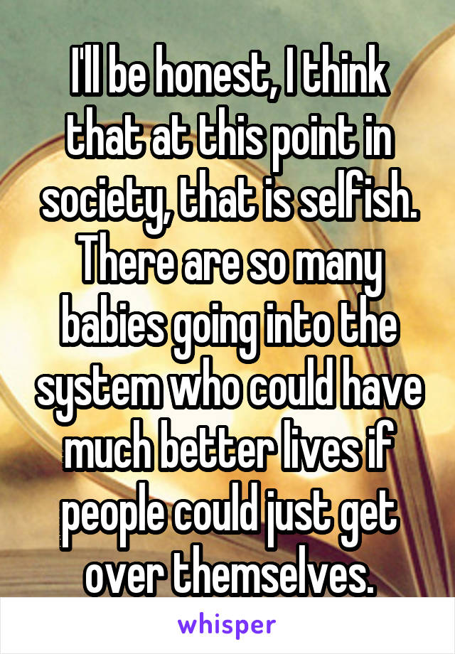 I'll be honest, I think that at this point in society, that is selfish. There are so many babies going into the system who could have much better lives if people could just get over themselves.