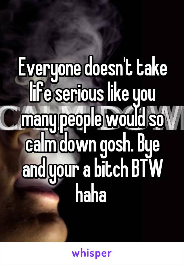 Everyone doesn't take life serious like you many people would so calm down gosh. Bye and your a bitch BTW haha 