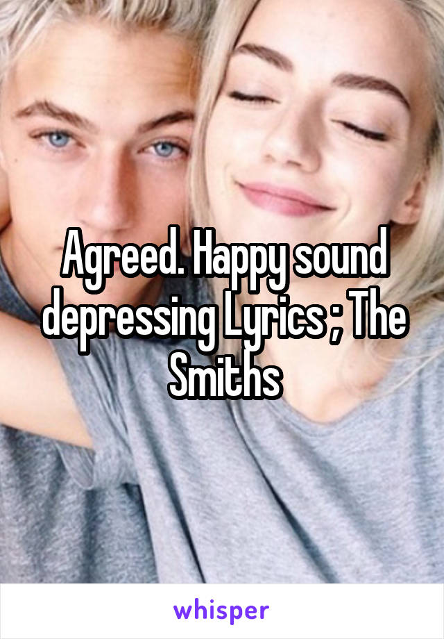 Agreed. Happy sound depressing Lyrics ; The Smiths