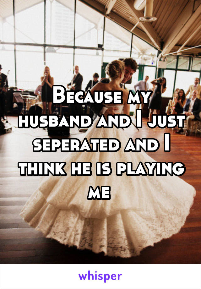 Because my husband and I just seperated and I think he is playing me 