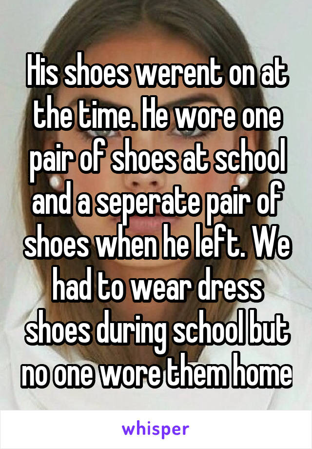 His shoes werent on at the time. He wore one pair of shoes at school and a seperate pair of shoes when he left. We had to wear dress shoes during school but no one wore them home