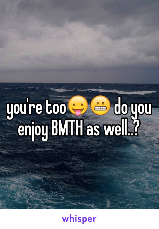 you're too😛😬 do you enjoy BMTH as well..?