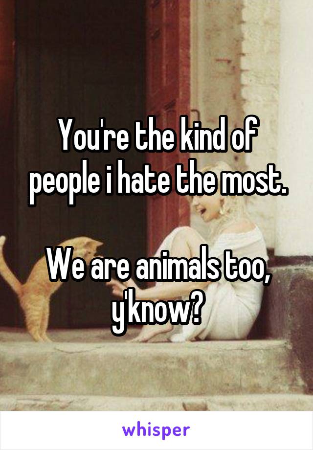 You're the kind of people i hate the most.

We are animals too, y'know?