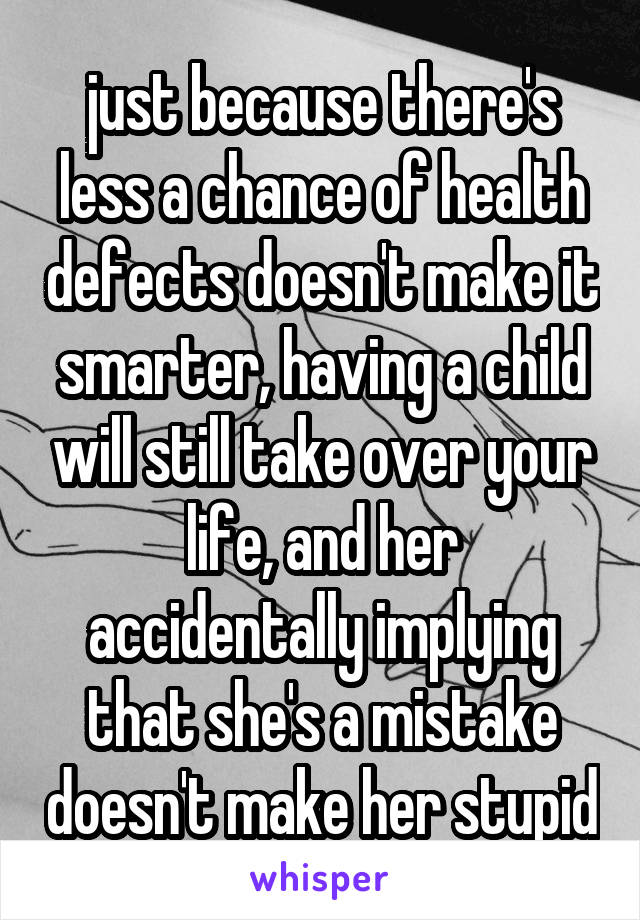 just because there's less a chance of health defects doesn't make it smarter, having a child will still take over your life, and her accidentally implying that she's a mistake doesn't make her stupid