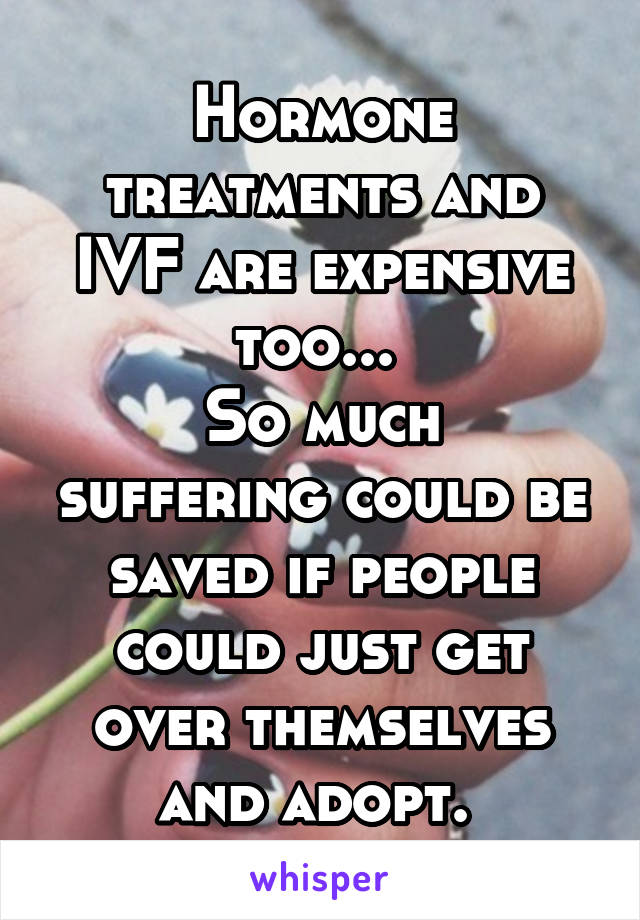 Hormone treatments and IVF are expensive too... 
So much suffering could be saved if people could just get over themselves and adopt. 