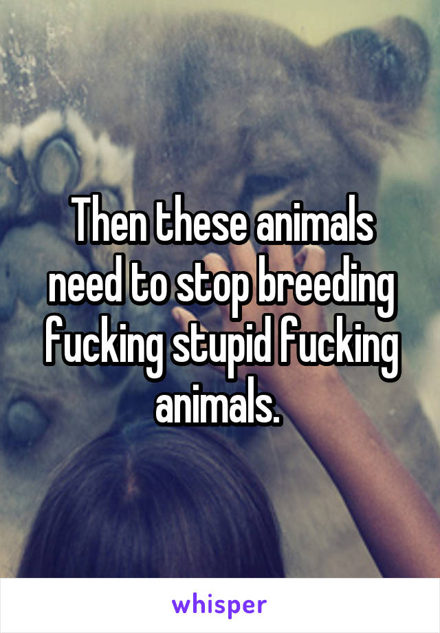 Then these animals need to stop breeding fucking stupid fucking animals. 