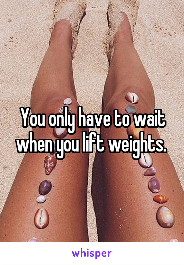 You only have to wait when you lift weights. 