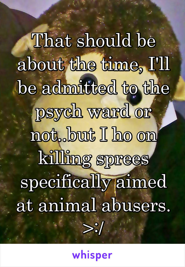 That should be about the time, I'll be admitted to the psych ward or not..but I ho on killing sprees specifically aimed at animal abusers. >:/