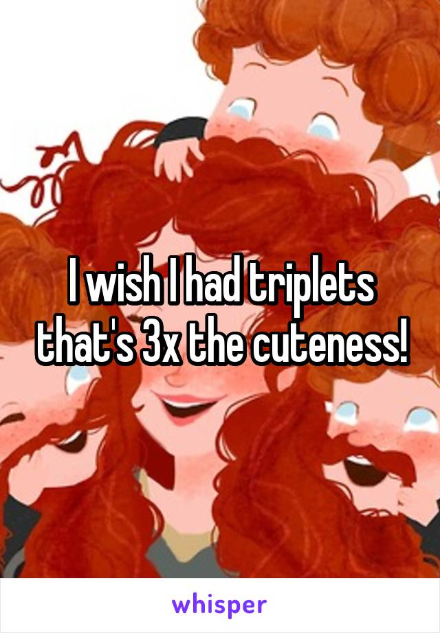 I wish I had triplets that's 3x the cuteness!