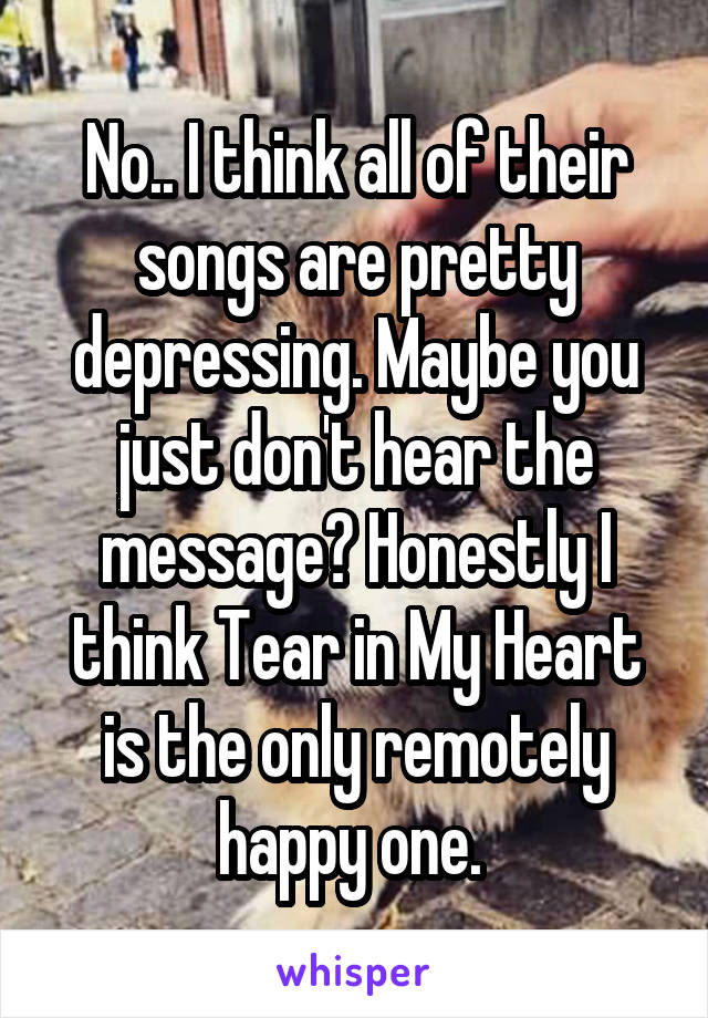 No.. I think all of their songs are pretty depressing. Maybe you just don't hear the message? Honestly I think Tear in My Heart is the only remotely happy one. 