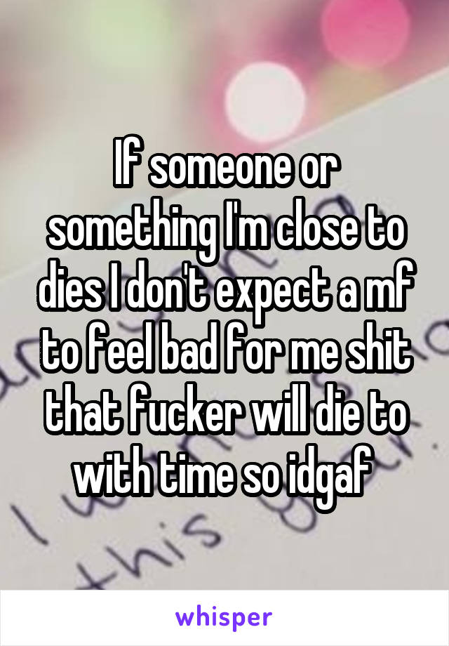 If someone or something I'm close to dies I don't expect a mf to feel bad for me shit that fucker will die to with time so idgaf 