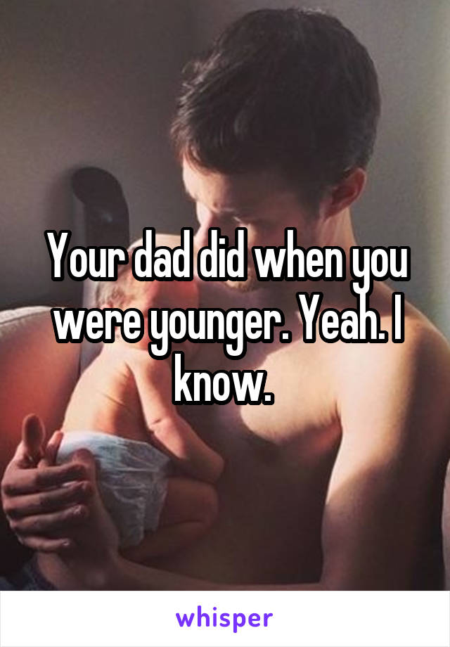 Your dad did when you were younger. Yeah. I know. 