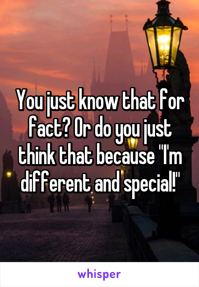 You just know that for fact? Or do you just think that because "I'm different and special!"