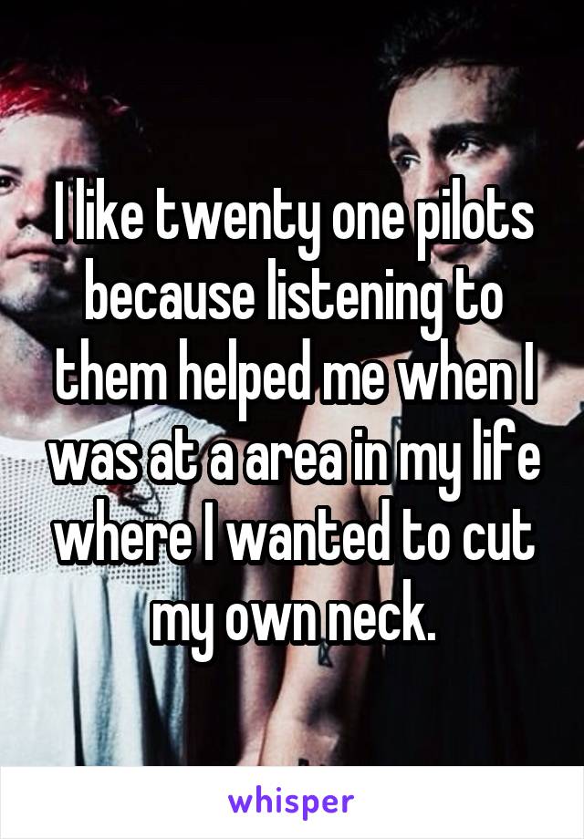 I like twenty one pilots because listening to them helped me when I was at a area in my life where I wanted to cut my own neck.