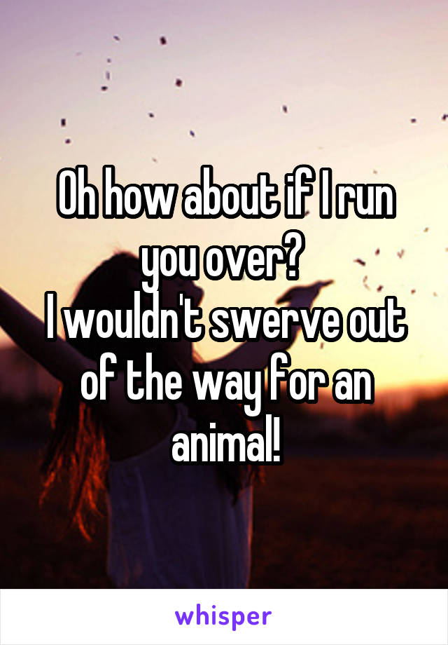 Oh how about if I run you over? 
I wouldn't swerve out of the way for an animal!