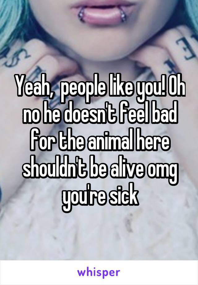 Yeah,  people like you! Oh no he doesn't feel bad for the animal here shouldn't be alive omg you're sick