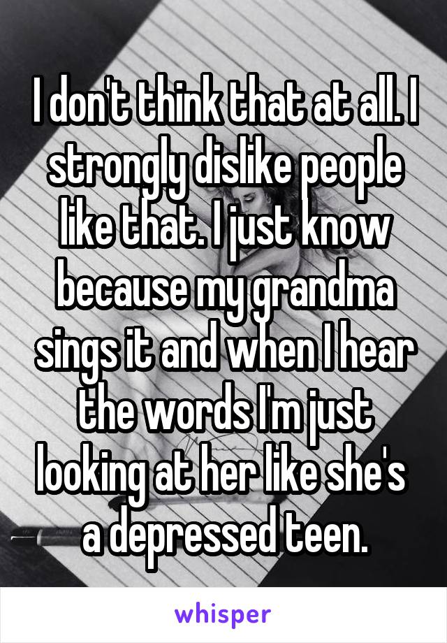 I don't think that at all. I strongly dislike people like that. I just know because my grandma sings it and when I hear the words I'm just looking at her like she's  a depressed teen.