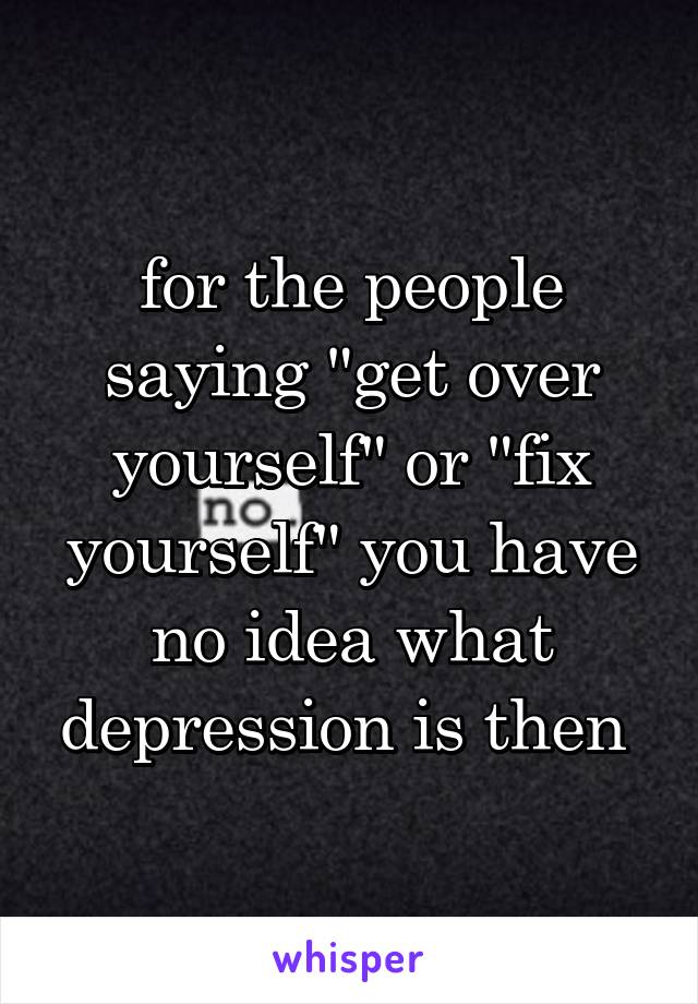 for the people saying "get over yourself" or "fix yourself" you have no idea what depression is then 