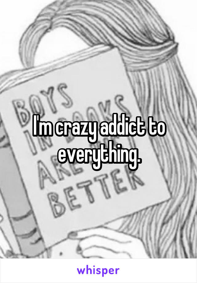 I'm crazy addict to everything.