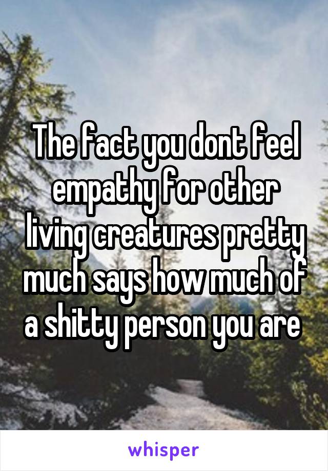 The fact you dont feel empathy for other living creatures pretty much says how much of a shitty person you are 