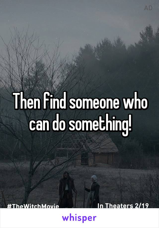 Then find someone who can do something!