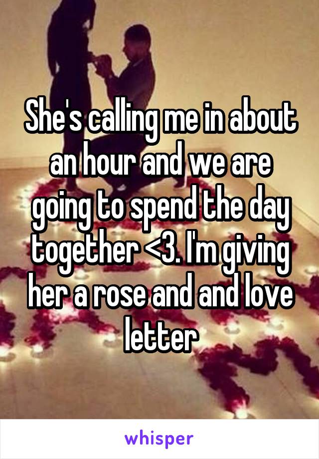 She's calling me in about an hour and we are going to spend the day together <3. I'm giving her a rose and and love letter