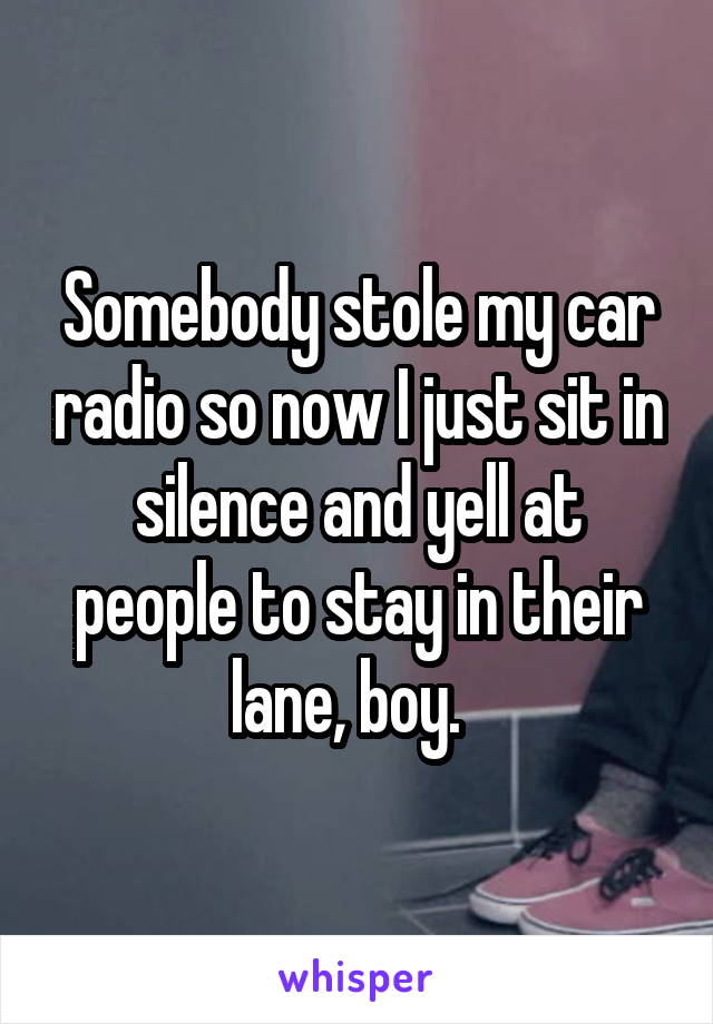 Somebody stole my car radio so now I just sit in silence and yell at people to stay in their lane, boy.  