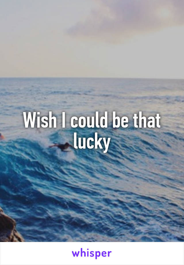 Wish I could be that lucky