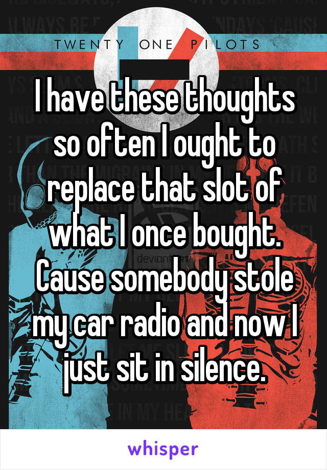 I have these thoughts so often I ought to replace that slot of what I once bought. Cause somebody stole my car radio and now I just sit in silence.