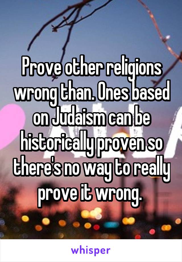 Prove other religions wrong than. Ones based on Judaism can be historically proven so there's no way to really prove it wrong. 