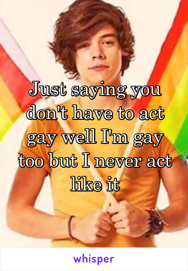 Just saying you don't have to act gay well I'm gay too but I never act like it