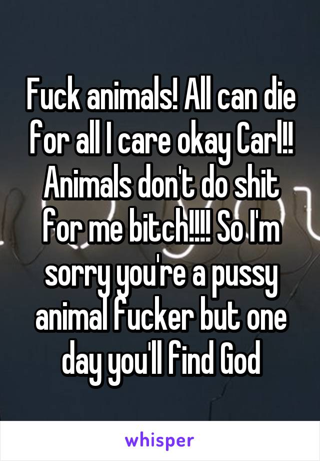 Fuck animals! All can die for all I care okay Carl!! Animals don't do shit for me bitch!!!! So I'm sorry you're a pussy animal fucker but one day you'll find God