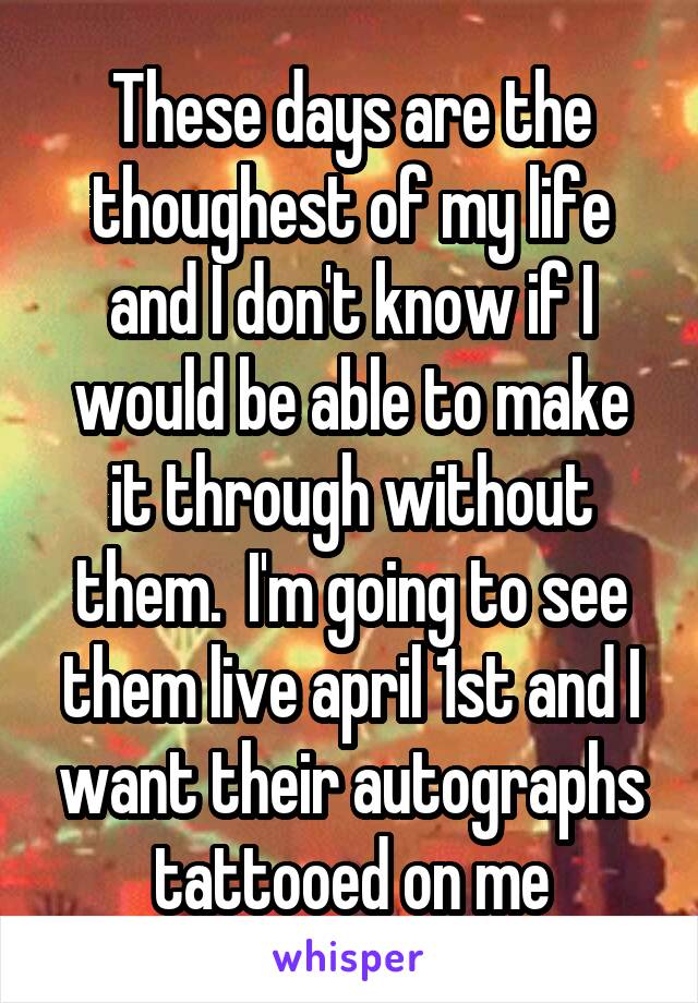 These days are the thoughest of my life and I don't know if I would be able to make it through without them.  I'm going to see them live april 1st and I want their autographs tattooed on me