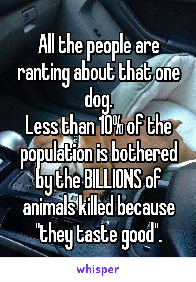 All the people are ranting about that one dog.
Less than 10% of the population is bothered by the BILLIONS of animals killed because "they taste good".