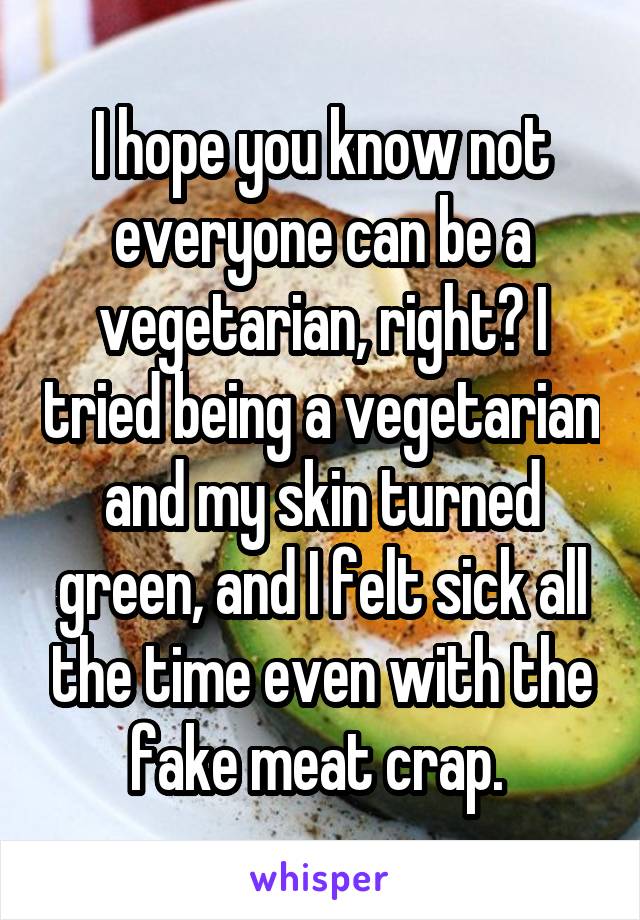 I hope you know not everyone can be a vegetarian, right? I tried being a vegetarian and my skin turned green, and I felt sick all the time even with the fake meat crap. 