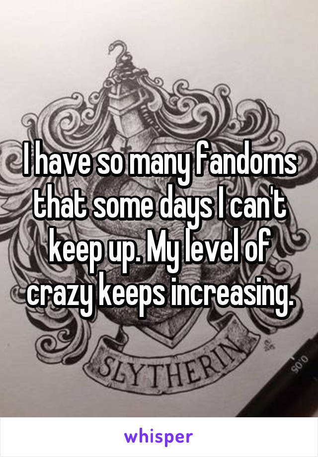 I have so many fandoms that some days I can't keep up. My level of crazy keeps increasing.
