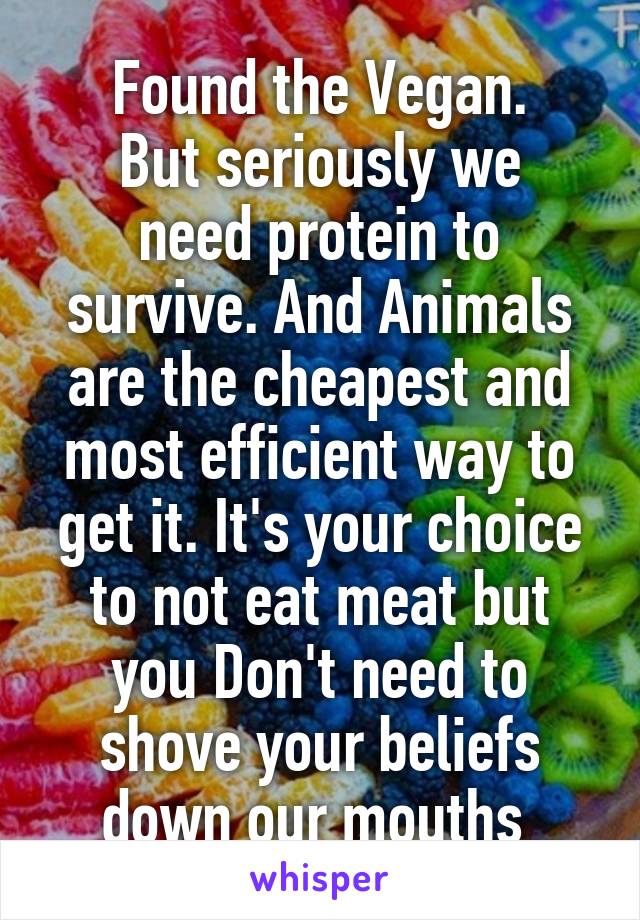 Found the Vegan.
But seriously we need protein to survive. And Animals are the cheapest and most efficient way to get it. It's your choice to not eat meat but you Don't need to shove your beliefs down our mouths 