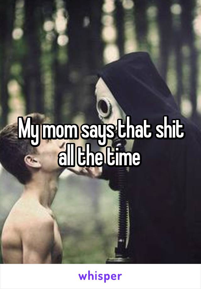 My mom says that shit all the time 
