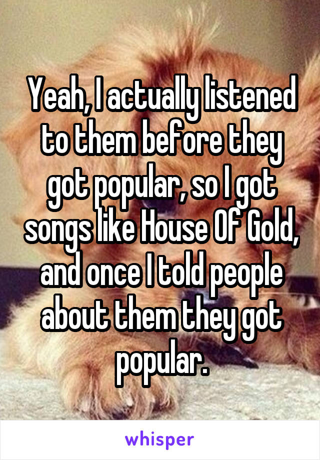 Yeah, I actually listened to them before they got popular, so I got songs like House Of Gold, and once I told people about them they got popular.