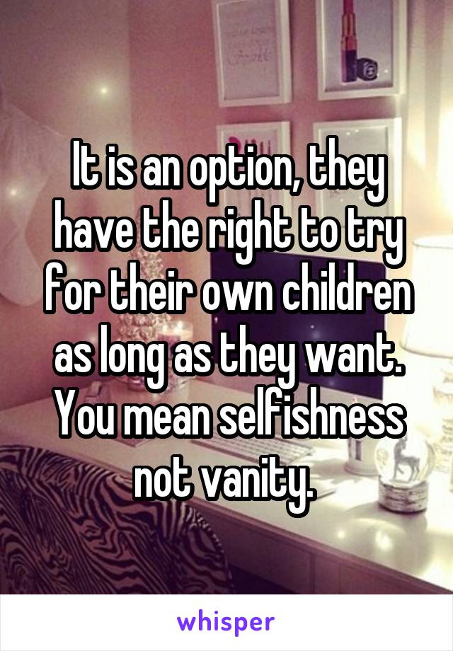 It is an option, they have the right to try for their own children as long as they want.
You mean selfishness not vanity. 