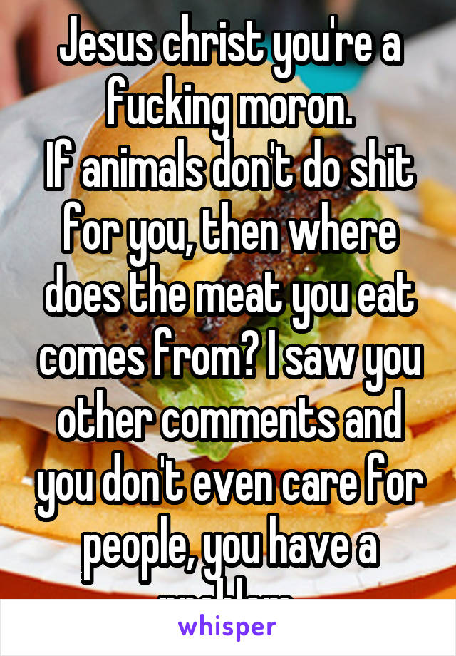 Jesus christ you're a fucking moron.
If animals don't do shit for you, then where does the meat you eat comes from? I saw you other comments and you don't even care for people, you have a problem.