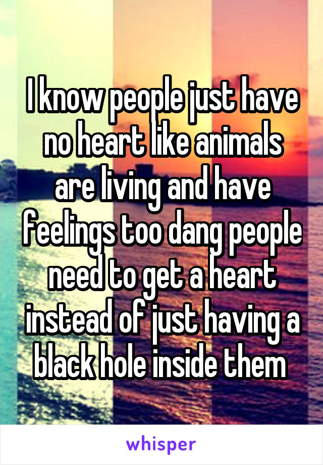 I know people just have no heart like animals are living and have feelings too dang people need to get a heart instead of just having a black hole inside them 