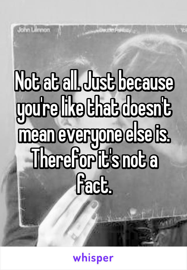 Not at all. Just because you're like that doesn't mean everyone else is. Therefor it's not a fact.