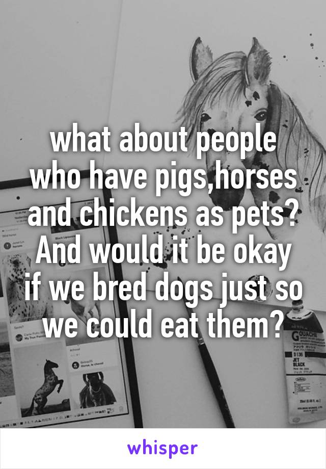 what about people who have pigs,horses and chickens as pets?
And would it be okay if we bred dogs just so we could eat them?