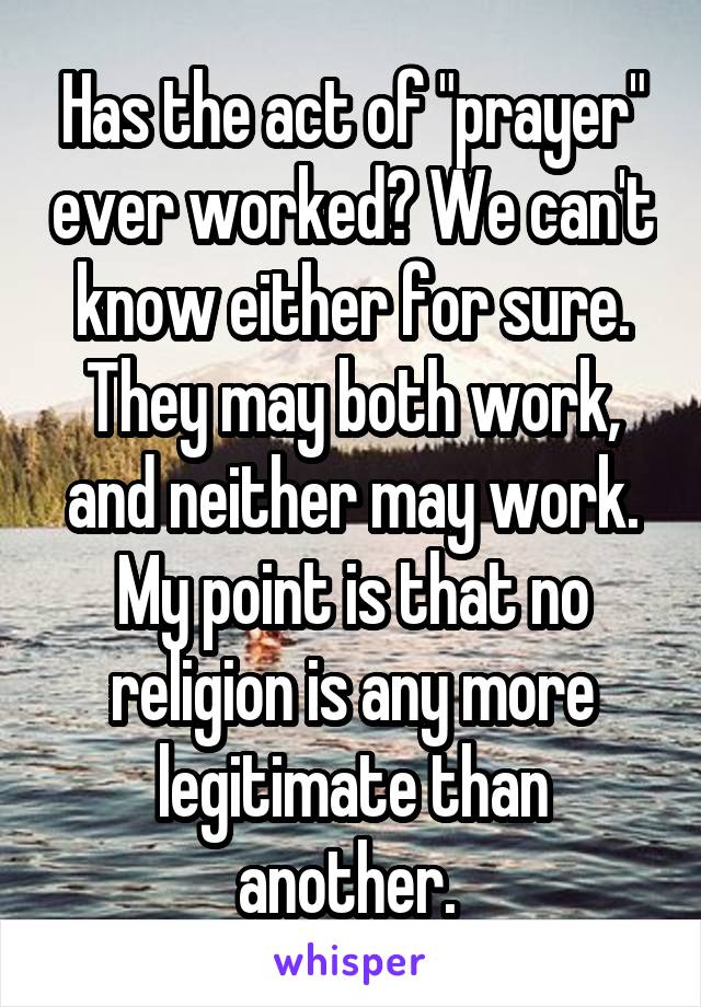 Has the act of "prayer" ever worked? We can't know either for sure. They may both work, and neither may work. My point is that no religion is any more legitimate than another. 