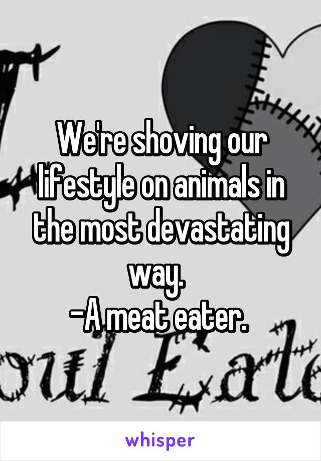 We're shoving our lifestyle on animals in the most devastating way.  
-A meat eater. 