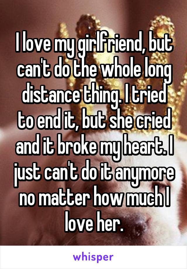 I love my girlfriend, but can't do the whole long distance thing. I tried to end it, but she cried and it broke my heart. I just can't do it anymore no matter how much I love her.