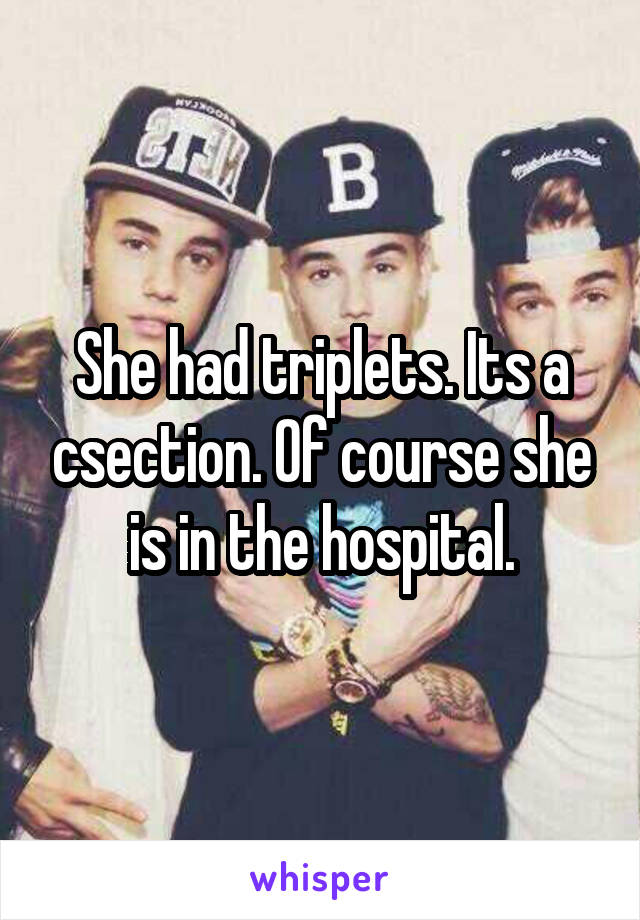 She had triplets. Its a csection. Of course she is in the hospital.