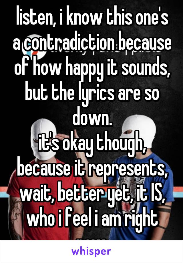 listen, i know this one's a contradiction because of how happy it sounds, but the lyrics are so down.
it's okay though, because it represents, wait, better yet, it IS, who i feel i am right now.